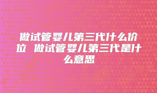做试管婴儿第三代什么价位 做试管婴儿第三代是什么意思