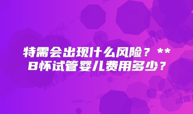 特需会出现什么风险？**B怀试管婴儿费用多少？