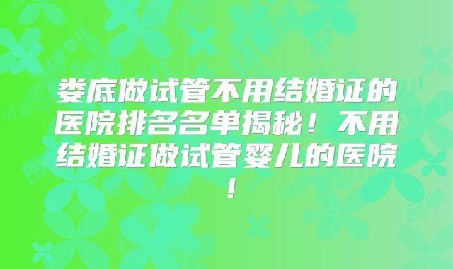 娄底做试管不用结婚证的医院排名名单揭秘！不用结婚证做试管婴儿的医院！