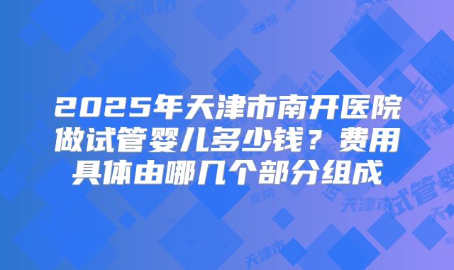 2025年天津市南开医院做试管婴儿多少钱?费用具体由哪几个部分组成