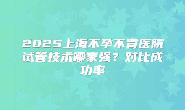2025上海不孕不育医院试管技术哪家强?对比成功率
