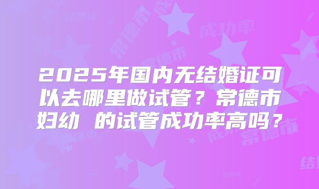 2025年国内无结婚证可以去哪里做试管？常德市妇幼 的试管成功率高吗？