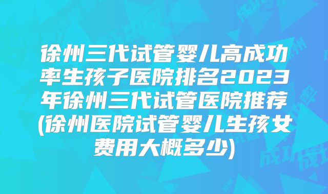 徐州三代试管婴儿高成功率生孩子医院排名2023年徐州三代试管医院推荐(徐州医院试管婴儿生孩女费用大概多少)