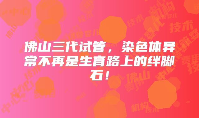 佛山三代试管，染色体异常不再是生育路上的绊脚石！
