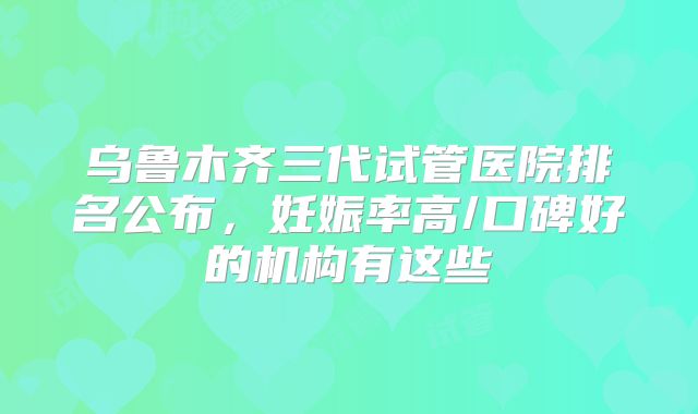 乌鲁木齐三代试管医院排名公布,妊娠率高/口碑好的机构有这些