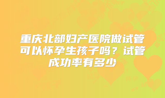 重庆北部妇产医院做试管可以怀孕生孩子吗?试管成功率有多少