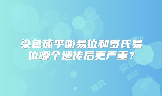 染色体平衡易位和罗氏易位哪个遗传后更严重？