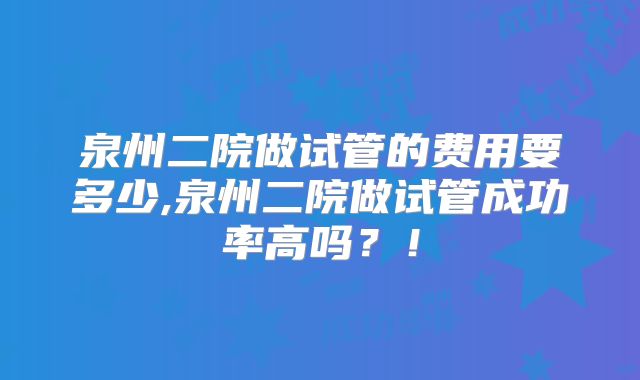 泉州二院做试管的费用要多少,泉州二院做试管成功率高吗？！