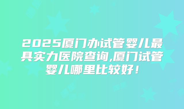 2025厦门办试管婴儿最具实力医院查询,厦门试管婴儿哪里比较好!