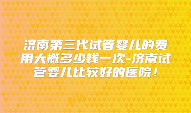 济南第三代试管婴儿的费用大概多少钱一次-济南试管婴儿比较好的医院!