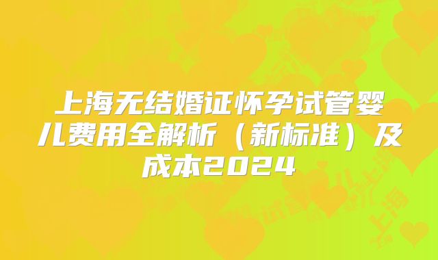 上海无结婚证怀孕试管婴儿费用全解析（新标准）及成本2024