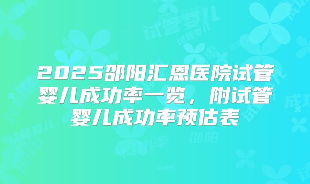 2025邵阳汇恩医院试管婴儿成功率一览，附试管婴儿成功率预估表