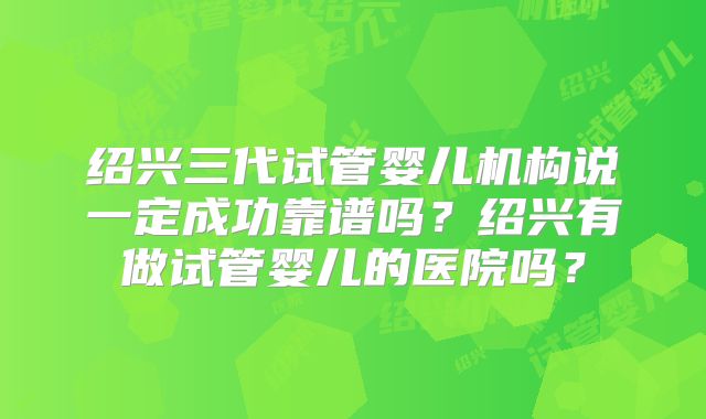 绍兴三代试管婴儿机构说一定成功靠谱吗?绍兴有做试管婴儿的医院吗?