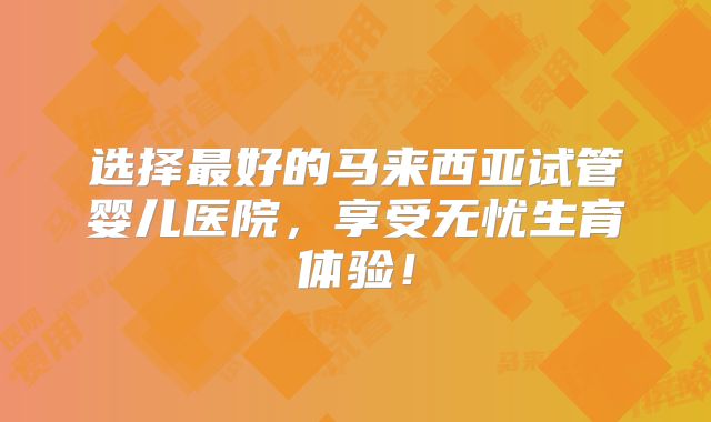 选择最好的马来西亚试管婴儿医院，享受无忧生育体验！