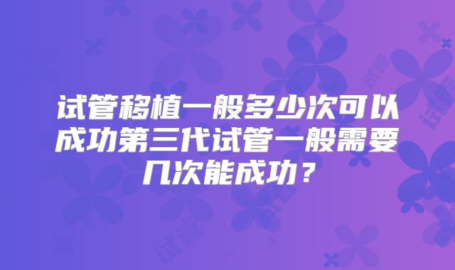 试管移植一般多少次可以成功第三代试管一般需要几次能成功?