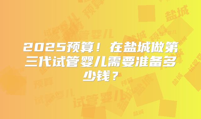 2025预算!在盐城做第三代试管婴儿需要准备多少钱?
