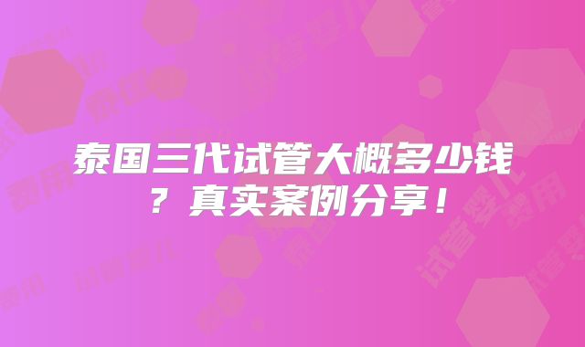 泰国三代试管大概多少钱?真实案例分享!