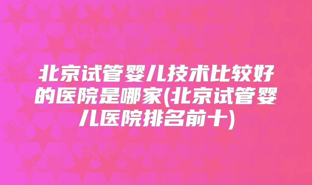北京试管婴儿技术比较好的医院是哪家(北京试管婴儿医院排名前十)