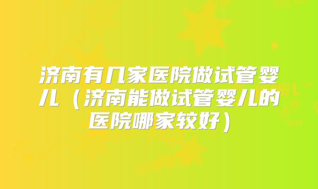 济南有几家医院做试管婴儿（济南能做试管婴儿的医院哪家较好）