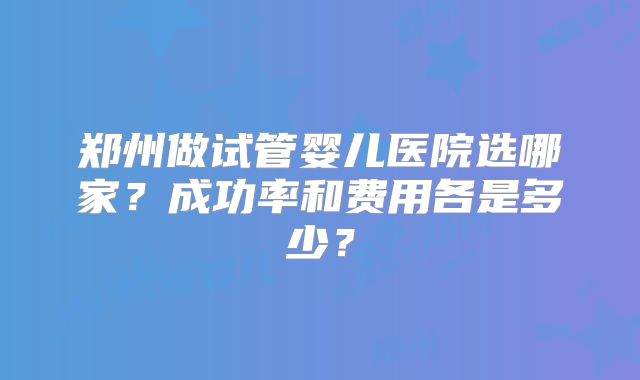 郑州做试管婴儿医院选哪家？成功率和费用各是多少？