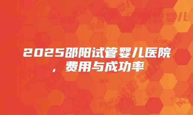 2025邵阳试管婴儿医院，费用与成功率