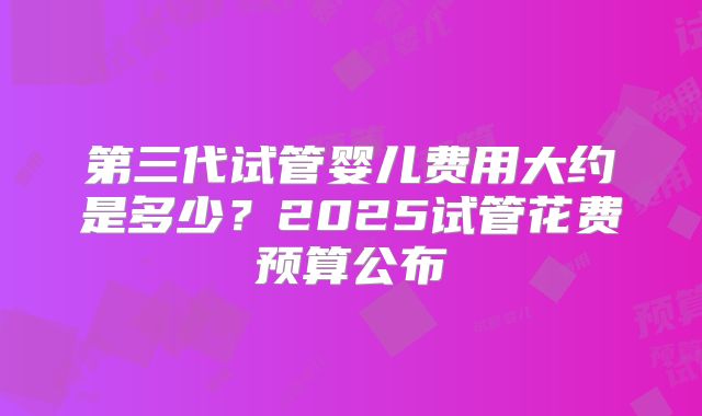 第三代试管婴儿费用大约是多少?2025试管花费预算公布