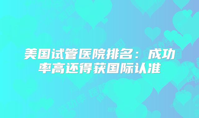 美国试管医院排名：成功率高还得获国际认准
