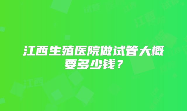 江西生殖医院做试管大概要多少钱?