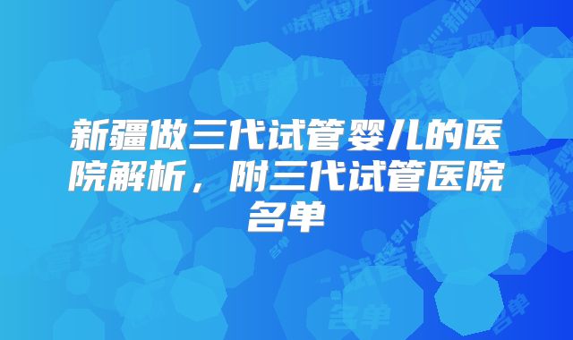 新疆做三代试管婴儿的医院解析,附三代试管医院名单
