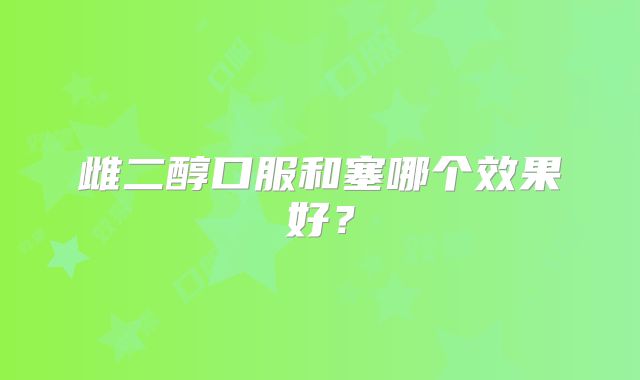 雌二醇口服和塞哪个效果好？