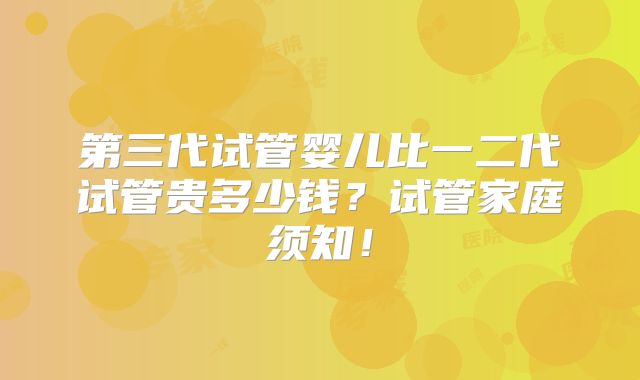 第三代试管婴儿比一二代试管贵多少钱?试管家庭须知!