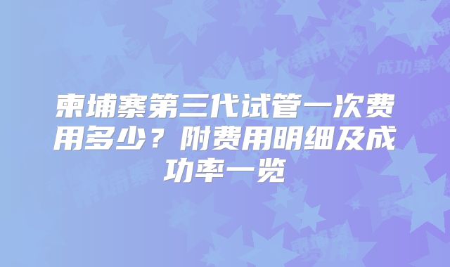 柬埔寨第三代试管一次费用多少?附费用明细及成功率一览
