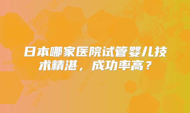 日本哪家医院试管婴儿技术精湛，成功率高？