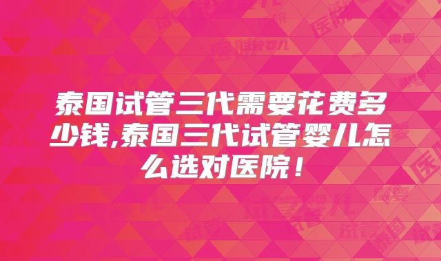 泰国试管三代需要花费多少钱,泰国三代试管婴儿怎么选对医院!