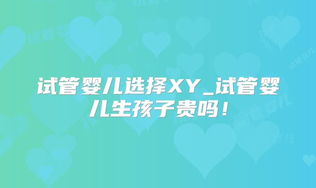 试管婴儿选择XY_试管婴儿生孩子贵吗！