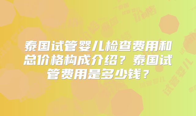 泰国试管婴儿检查费用和总价格构成介绍？泰国试管费用是多少钱？