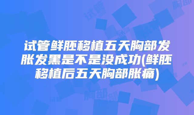 试管鲜胚移植五天胸部发胀发黑是不是没成功(鲜胚移植后五天胸部胀痛)
