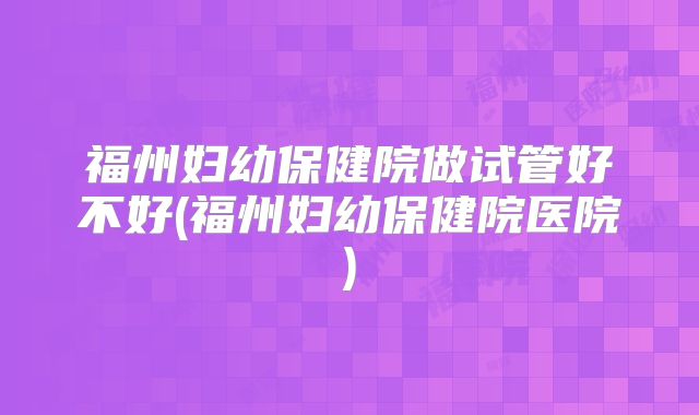 福州妇幼保健院做试管好不好(福州妇幼保健院医院)