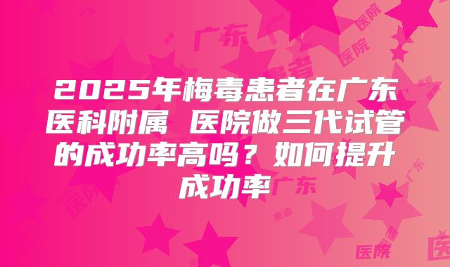 2025年梅毒患者在广东医科附属 医院做三代试管的成功率高吗？如何提升成功率