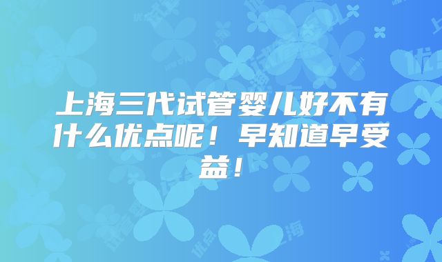 上海三代试管婴儿好不有什么优点呢!早知道早受益!