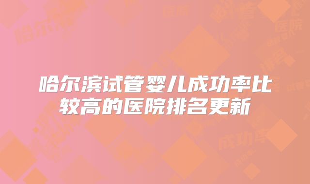 哈尔滨试管婴儿成功率比较高的医院排名更新