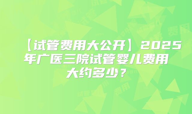 【试管费用大公开】2025年广医三院试管婴儿费用大约多少?