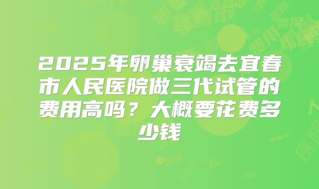2025年卵巢衰竭去宜春市人民医院做三代试管的费用高吗？大概要花费多少钱
