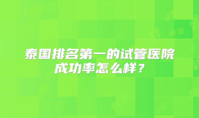 泰国排名第一的试管医院成功率怎么样？