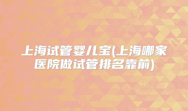 上海试管婴儿宝(上海哪家医院做试管排名靠前)