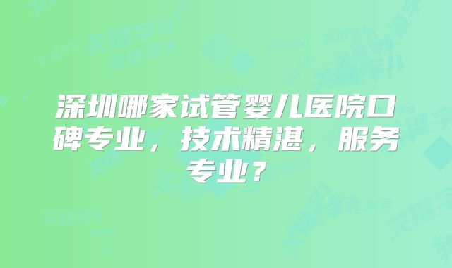 深圳哪家试管婴儿医院口碑专业，技术精湛，服务专业？