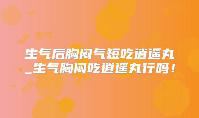 生气后胸闷气短吃逍遥丸_生气胸闷吃逍遥丸行吗！