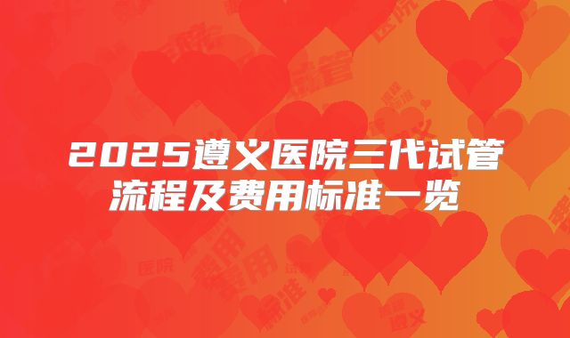 2025遵义医院三代试管流程及费用标准一览