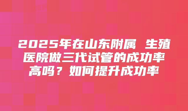 2025年在山东附属 生殖医院做三代试管的成功率高吗？如何提升成功率