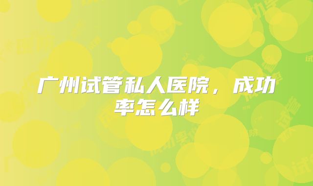 广州试管私人医院，成功率怎么样